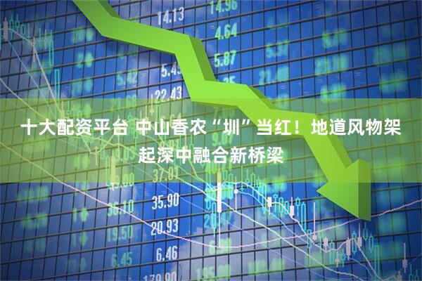 十大配资平台 中山香农“圳”当红！地道风物架起深中融合新桥梁
