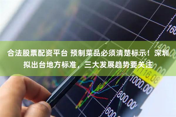 合法股票配资平台 预制菜品必须清楚标示！深圳拟出台地方标准，三大发展趋势要关注