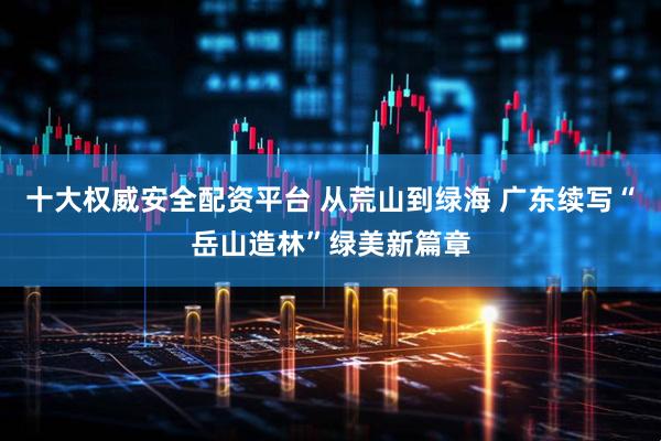 十大权威安全配资平台 从荒山到绿海 广东续写“岳山造林”绿美新篇章
