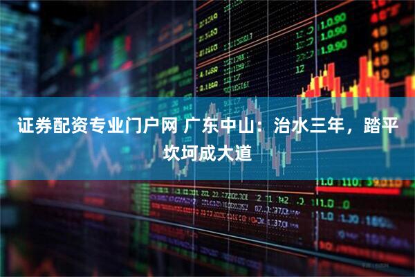 证券配资专业门户网 广东中山：治水三年，踏平坎坷成大道
