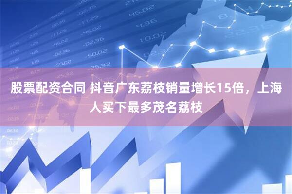 股票配资合同 抖音广东荔枝销量增长15倍，上海人买下最多茂名荔枝
