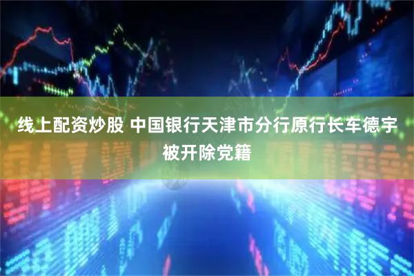 线上配资炒股 中国银行天津市分行原行长车德宇被开除党籍