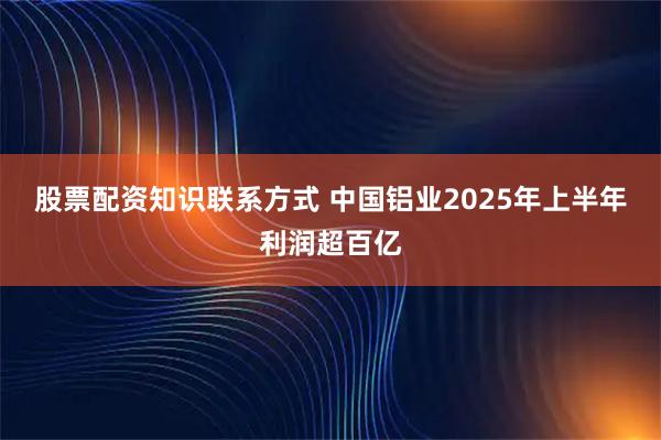 股票配资知识联系方式 中国铝业2025年上半年利润超百亿