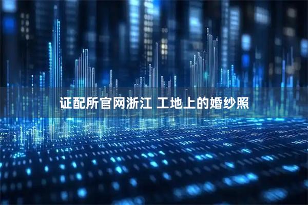 证配所官网浙江 工地上的婚纱照