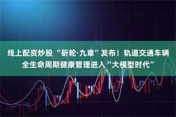 线上配资炒股 “斫轮·九章”发布！轨道交通车辆全生命周期健康管理进入“大模型时代”