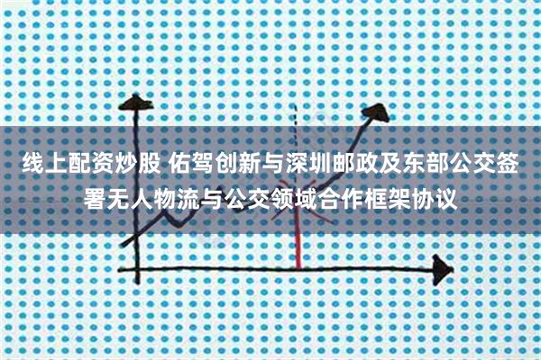 线上配资炒股 佑驾创新与深圳邮政及东部公交签署无人物流与公交领域合作框架协议