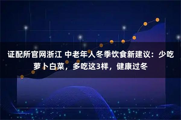 证配所官网浙江 中老年人冬季饮食新建议：少吃萝卜白菜，多吃这3样，健康过冬