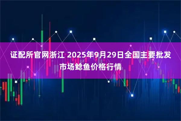 证配所官网浙江 2025年9月29日全国主要批发市场鲶鱼价格行情