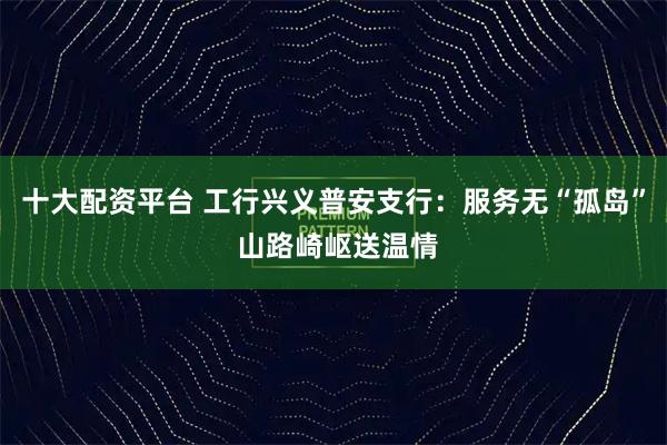 十大配资平台 工行兴义普安支行：服务无“孤岛” 山路崎岖送温情