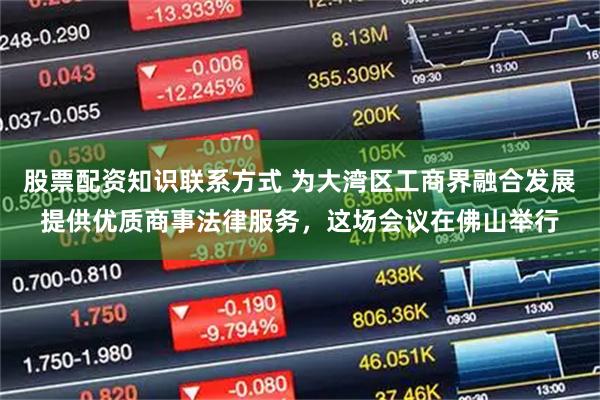 股票配资知识联系方式 为大湾区工商界融合发展提供优质商事法律服务，这场会议在佛山举行