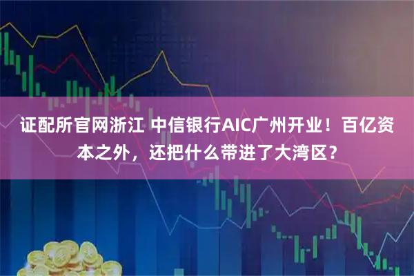 证配所官网浙江 中信银行AIC广州开业！百亿资本之外，还把什么带进了大湾区？