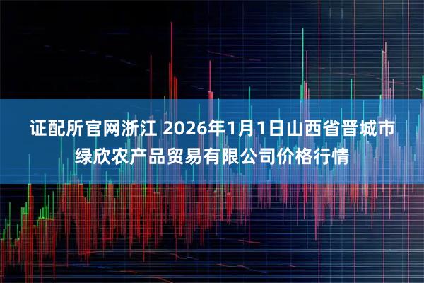 证配所官网浙江 2026年1月1日山西省晋城市绿欣农产品贸易有限公司价格行情