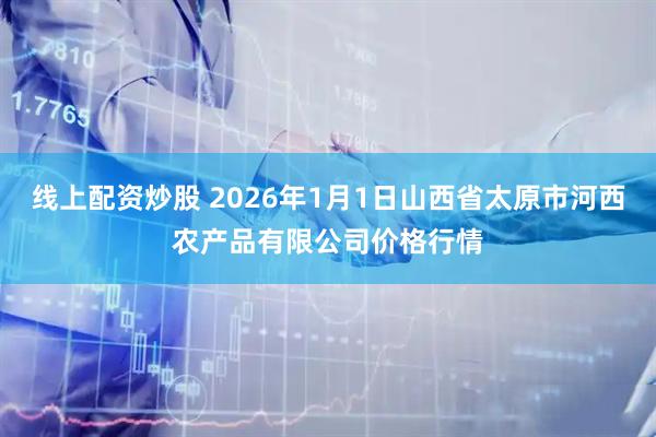线上配资炒股 2026年1月1日山西省太原市河西农产品有限公司价格行情