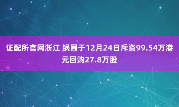 证配所官网浙江 锅圈于12月24日斥资99.54万港元回购27.8万股