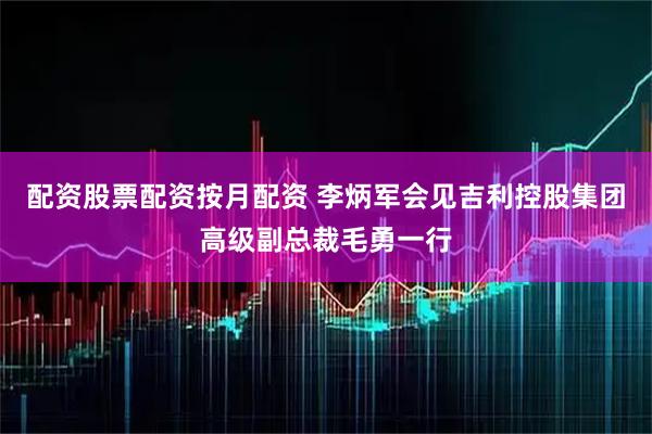 配资股票配资按月配资 李炳军会见吉利控股集团高级副总裁毛勇一行