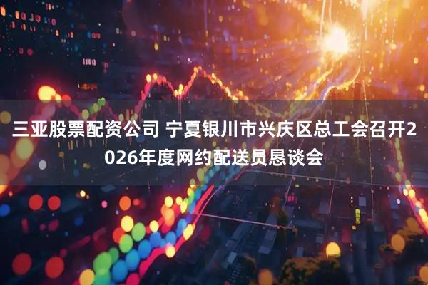 三亚股票配资公司 宁夏银川市兴庆区总工会召开2026年度网约配送员恳谈会