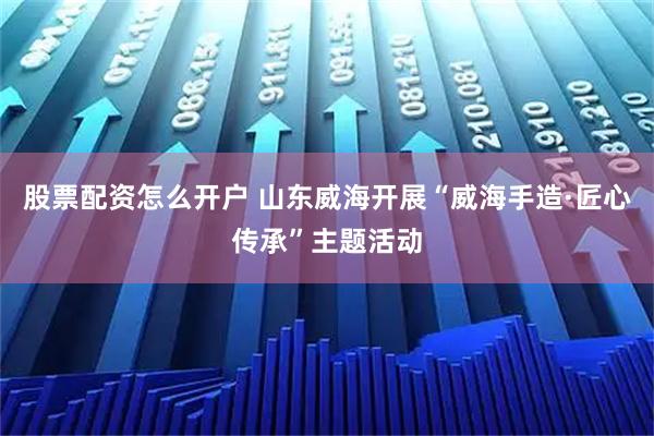 股票配资怎么开户 山东威海开展“威海手造·匠心传承”主题活动