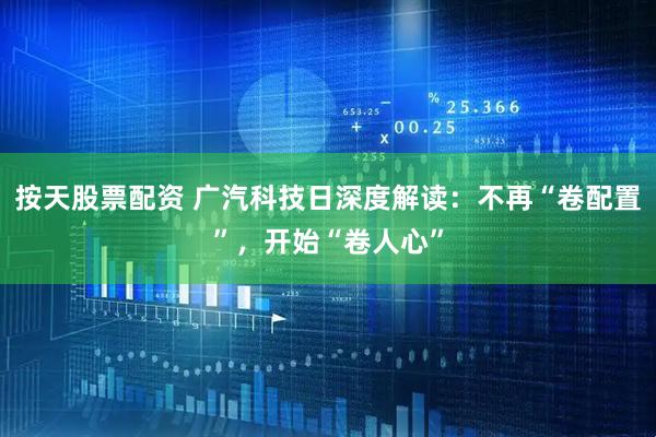 按天股票配资 广汽科技日深度解读：不再“卷配置”，开始“卷人心”