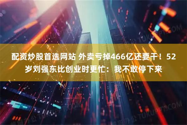 配资炒股首选网站 外卖亏掉466亿还要干！52岁刘强东比创业时更忙：我不敢停下来