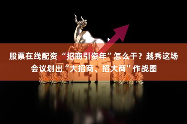 股票在线配资 “招商引资年”怎么干？越秀这场会议划出“大招商、招大商”作战图