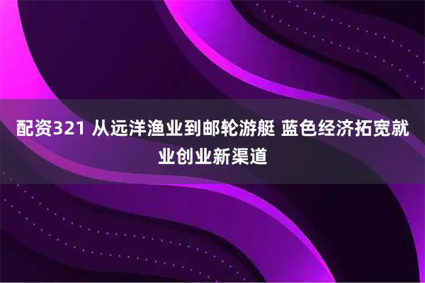 配资321 从远洋渔业到邮轮游艇 蓝色经济拓宽就业创业新渠道