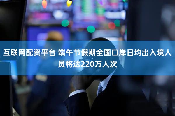 互联网配资平台 端午节假期全国口岸日均出入境人员将达220万人次