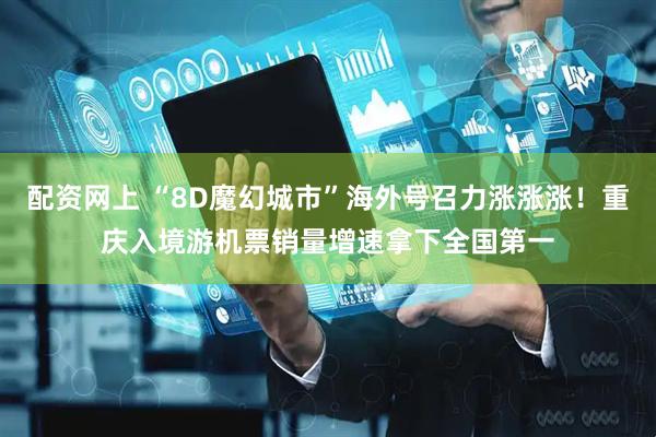 配资网上 “8D魔幻城市”海外号召力涨涨涨！重庆入境游机票销量增速拿下全国第一